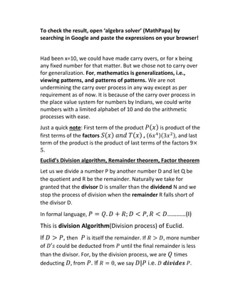To check the result, open ‘algebra solver’ (MathPapa) by
searching in Google and paste the expressions on your browser!
Had been x=10, we could have made carry overs, or for x being
any fixed number for that matter. But we chose not to carry over
for generalization. For, mathematics is generalizations, i.e.,
viewing patterns, and patterns of patterns. We are not
undermining the carry over process in any way except as per
requirement as of now. It is because of the carry over process in
the place value system for numbers by Indians, we could write
numbers with a limited alphabet of 10 and do the arithmetic
processes with ease.
Just a quick note: First term of the product 𝑃(𝑥) is product of the
first terms of the factors 𝑆(𝑥) 𝑎𝑛𝑑 𝑇(𝑥) , (6𝑥4)(3𝑥2), and last
term of the product is the product of last terms of the factors 9×
5.
Euclid’s Division algorithm, Remainder theorem, Factor theorem
Let us we divide a number P by another number D and let Q be
the quotient and R be the remainder. Naturally we take for
granted that the divisor D is smaller than the dividend N and we
stop the process of division when the remainder R falls short of
the divisor D.
In formal language, 𝑃 = 𝑄. 𝐷 + 𝑅; 𝐷 < 𝑃, 𝑅 < 𝐷…………(I)
This is division Algorithm(Division process) of Euclid.
If 𝐷 > 𝑃, then 𝑃 is itself the remainder. If 𝑅 > 𝐷, more number
of 𝐷′𝑠 could be deducted from 𝑃 until the final remainder is less
than the divisor. For, by the division process, we are 𝑄 times
deducting 𝐷, from 𝑃. If 𝑅 = 0, we say 𝐷|𝑃 i.e. 𝐷 𝒅𝒊𝒗𝒊𝒅𝒆𝒔 𝑃.
 
