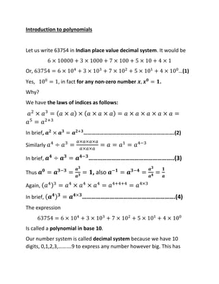 Introduction to polynomials
Let us write 63754 in Indian place value decimal system. It would be
6 × 10000 + 3 × 1000 + 7 × 100 + 5 × 10 + 4 × 1
Or, 63754 = 6 × 104
+ 3 × 103
+ 7 × 102
+ 5 × 101
+ 4 × 100
…(1)
Yes, 100
= 1, in fact for any non-zero number 𝒙, 𝒙𝟎
= 𝟏.
Why?
We have the laws of indices as follows:
𝑎2
× 𝑎3
= (𝑎 × 𝑎) × (𝑎 × 𝑎 × 𝑎) = 𝑎 × 𝑎 × 𝑎 × 𝑎 × 𝑎 =
𝑎5
= 𝑎2+3
In brief, 𝒂𝟐
× 𝒂𝟑
= 𝒂𝟐+𝟑
………………………………………………………….(2)
Similarly 𝑎4
÷ 𝑎3
=
𝑎×𝑎×𝑎×𝑎
𝑎×𝑎×𝑎
= 𝑎 = 𝑎1
= 𝑎4−3
In brief, 𝒂𝟒
÷ 𝒂𝟑
= 𝒂𝟒−𝟑
………………………………………………..(3)
Thus 𝒂𝟎
= 𝒂𝟑−𝟑
=
𝒂𝟑
𝒂𝟑 = 𝟏, also 𝒂−𝟏
= 𝒂𝟑−𝟒
=
𝒂𝟑
𝒂𝟒 =
𝟏
𝒂
Again, (𝑎4)3
= 𝑎4
× 𝑎4
× 𝑎4
= 𝑎4+4+4
= 𝑎4×3
In brief, (𝒂𝟒)𝟑
= 𝒂𝟒×𝟑
…………………………………………………….(4)
The expression
63754 = 6 × 104
+ 3 × 103
+ 7 × 102
+ 5 × 101
+ 4 × 100
Is called a polynomial in base 10.
Our number system is called decimal system because we have 10
digits, 0,1,2,3,……….9 to express any number however big. This has
 