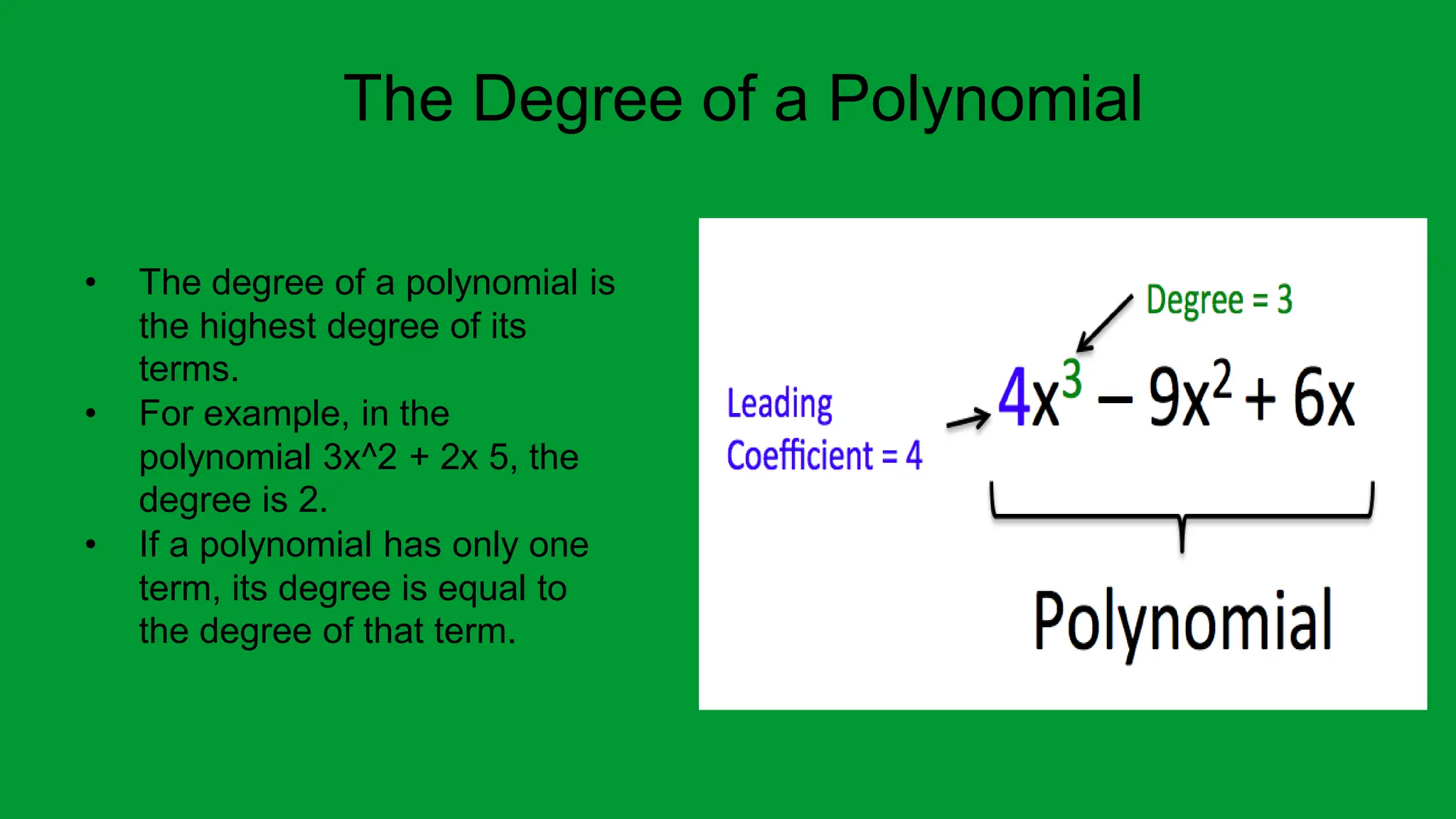 The Degree of a Polynomial
• The degree of a polynomial is
the highest degree of its
terms.
• For example, in the
polynomial 3x^2 + 2x 5, the
degree is 2.
• If a polynomial has only one
term, its degree is equal to
the degree of that term.
 
