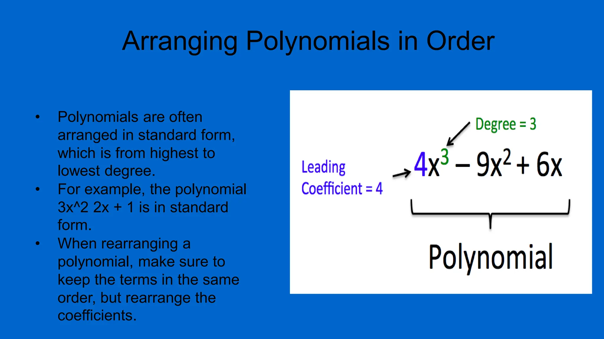 Arranging Polynomials in Order
• Polynomials are often
arranged in standard form,
which is from highest to
lowest degree.
• For example, the polynomial
3x^2 2x + 1 is in standard
form.
• When rearranging a
polynomial, make sure to
keep the terms in the same
order, but rearrange the
coefficients.
 