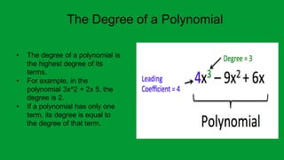 The Degree of a Polynomial
• The degree of a polynomial is
the highest degree of its
terms.
• For example, in the
polynomial 3x^2 + 2x 5, the
degree is 2.
• If a polynomial has only one
term, its degree is equal to
the degree of that term.
 