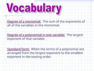Degree of a monomial: The sum of the exponents of
all of the variables in the monomial.
Degree of a polynomial in one variable: The largest
exponent of that variable.
Standard form: When the terms of a polynomial are
arranged from the largest exponent to the smallest
exponent in decreasing order.
 