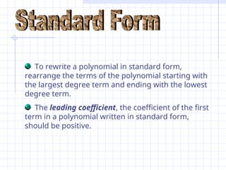 To rewrite a polynomial in standard form,
rearrange the terms of the polynomial starting with
the largest degree term and ending with the lowest
degree term.
The leading coefficient, the coefficient of the first
term in a polynomial written in standard form,
should be positive.
 
