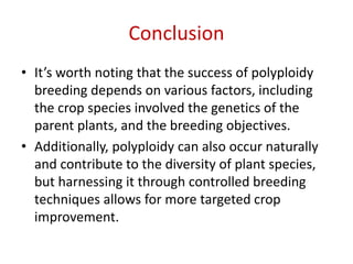 Conclusion
• It’s worth noting that the success of polyploidy
breeding depends on various factors, including
the crop species involved the genetics of the
parent plants, and the breeding objectives.
• Additionally, polyploidy can also occur naturally
and contribute to the diversity of plant species,
but harnessing it through controlled breeding
techniques allows for more targeted crop
improvement.
 