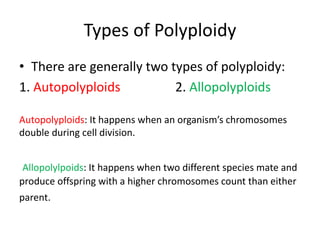 Types of Polyploidy
• There are generally two types of polyploidy:
1. Autopolyploids 2. Allopolyploids
Autopolyploids: It happens when an organism’s chromosomes
double during cell division.
Allopolylpoids: It happens when two different species mate and
produce offspring with a higher chromosomes count than either
parent.
 