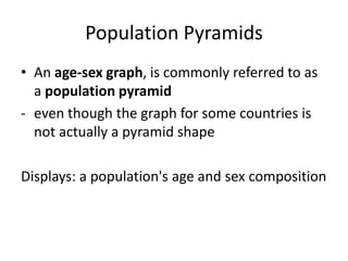 Population Pyramids
• An age-sex graph, is commonly referred to as
a population pyramid
- even though the graph for some countries is
not actually a pyramid shape
Displays: a population's age and sex composition
 