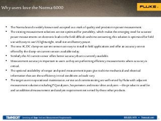 Why users love the Norma 6000
15
• TheNorma brand is widely knownandaccepted as a markof quality and precision in power measurement.
• Theexisting measurementsolutions are not optimized for portability, which makes the emerging need for accurate
power measurementson electronic loads inthe field difficult and timeconsuming, this solution is optimized for field
use with easy to use UI,lightweight, small size and battery power.
• Thenew AC/DCclamp-oncurrentsensors are easy to install infield applications and offer an accuracyon not
offered by the clamp-oncurrentsensors available today.
• Similarly the ACcurrentsensor offers better accuracythan is currentlyavailable.
• Measurement accuracyis important to users as they are performing efficiencymeasurements where accuracyis
critical.
• Theoptional availability of torque and speed measurementinputs give real time mechanical and electrical
information that can show efficiencyin real conditions as loads vary.
• Thetarget users in operational maintenance,service and commissioning are well served by Flukewith adjacent
measurementsolutions includingPQ analyzers, Scopemeters and motor driveanalyzers – this product is usedfor
and an additional measurement and analysis requirementnot served by those other products.
 