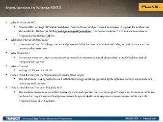 Introduction to Norma 6000
3
• What is Norma 6000?
• Norma 6000 is a range of Portable Wideband Precision Power Analyzer, special accessories tosupport the analyzer are
alsoavailable. The Norma 6000 isnotapowerqualityanalyzer it is apower analyzerfor accurate measurements at
frequencies fromDCto500kHz.
• What does Norma 6000 measure?
• It measures AC and DCvoltage, current andpower andallof the associated values with a higher level ofaccuracy than a
power quality meter does
• Why ACandDC?
• For measurements on power conversion systems such as inverters, output ofphotovoltaic array,DCturbines (wind),
transportation systems
• What accuracy?
• Voltage - 0.1%, current - 0.1%
• How is this different from the Norma analyzers in the Fluke range?
• The 6000 model is designed tobe used in the field, its rugged, battery operated, lightweight andsuited touse outside ofa
laboratoryenvironment
• How is this different from other PQ analyzers?
• The analyzer can measure variable frequency systems andoperates over a wide rangeof frequencies, its measurements are
not based on requirements offixed power systems but particularly useful on power conversion systems like variable
frequency drives orUPS systems.
 