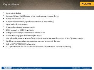 Key Attributes
5
• Large, bright display
• Compact, Lightweight (6lbs), easy to carry,optimum carryingcase design
• Battery powered (BP291)
• Simplified userinterface (keypad and context based functionkeys)
• Direct and probe/clamp inputs
• Optimized application based accessories
• 200kHzsampling, 500kHzbandwidth
• Voltage, currentand power harmonicsup to the 100th
• FFT function for graphical spectrum up to 100kHz
• Useradjustable measurement ratefrom 100msto 1s with continuouslogging via 32GB of onboard storage.
• Double instrumentsynchronization to extend measurements to 8 channels
• CAT IV600V,CAT III1,000Vsafety rating
• PC Application software for download of measured data and screens and instrumentsetup
Internal use only
 