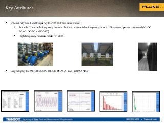 Key Attributes
6
• Doesn’t rely on afixed frequency (50/60Hz) formeasurement
• Suitable for variablefrequency devices like inverters (variable frequency drives, UPSsystems, power converted (AC-DC,
AC-AC,DC-ACandDC-DC)
• High frequency measurements >>1kHz
• Large display for METER,SCOPE,TREND, PHASOR andHARMONICS
Internal use only
 