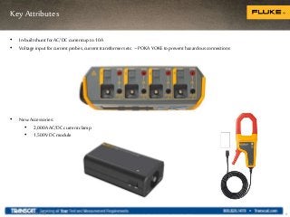 Key Attributes
8
• In-built shunt forAC/DC current up to10A
• Voltage input forcurrent probes, current transformers etc. –POKAYOKE toprevent hazardous connections
Internal use only
• New Accessories:
• 2,000A AC/DCcurrent clamp
• 1,500V DCmodule
 