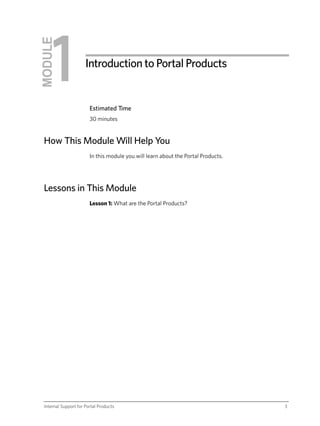 MODULE
                      Introduction to Portal Products


                        Estimated Time
                        30 minutes


 How This Module Will Help You
                        In this module you will learn about the Portal Products.




 Lessons in This Module
                        Lesson 1: What are the Portal Products?




 Internal Support for Portal Products                                              3
 