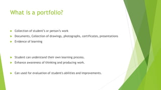What is a portfolio?
 Collection of student’s or person’s work
 Documents, Collection of drawings, photographs, certificates, presentations
 Evidence of learning
 Student can understand their own learning process.
 Enhance awareness of thinking and producing work.
 Can used for evaluation of student's abilities and improvements.
 