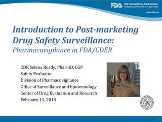 Introduction to Post-marketing
Drug Safety Surveillance:

Pharmacovigilance in FDA/CDER
CDR Selena Ready, PharmD, CGP
Safety Evaluator
Division of Pharmacovigilance
Office of Surveillance and Epidemiology
Center of Drug Evaluation and Research
February 11, 2014

1

 