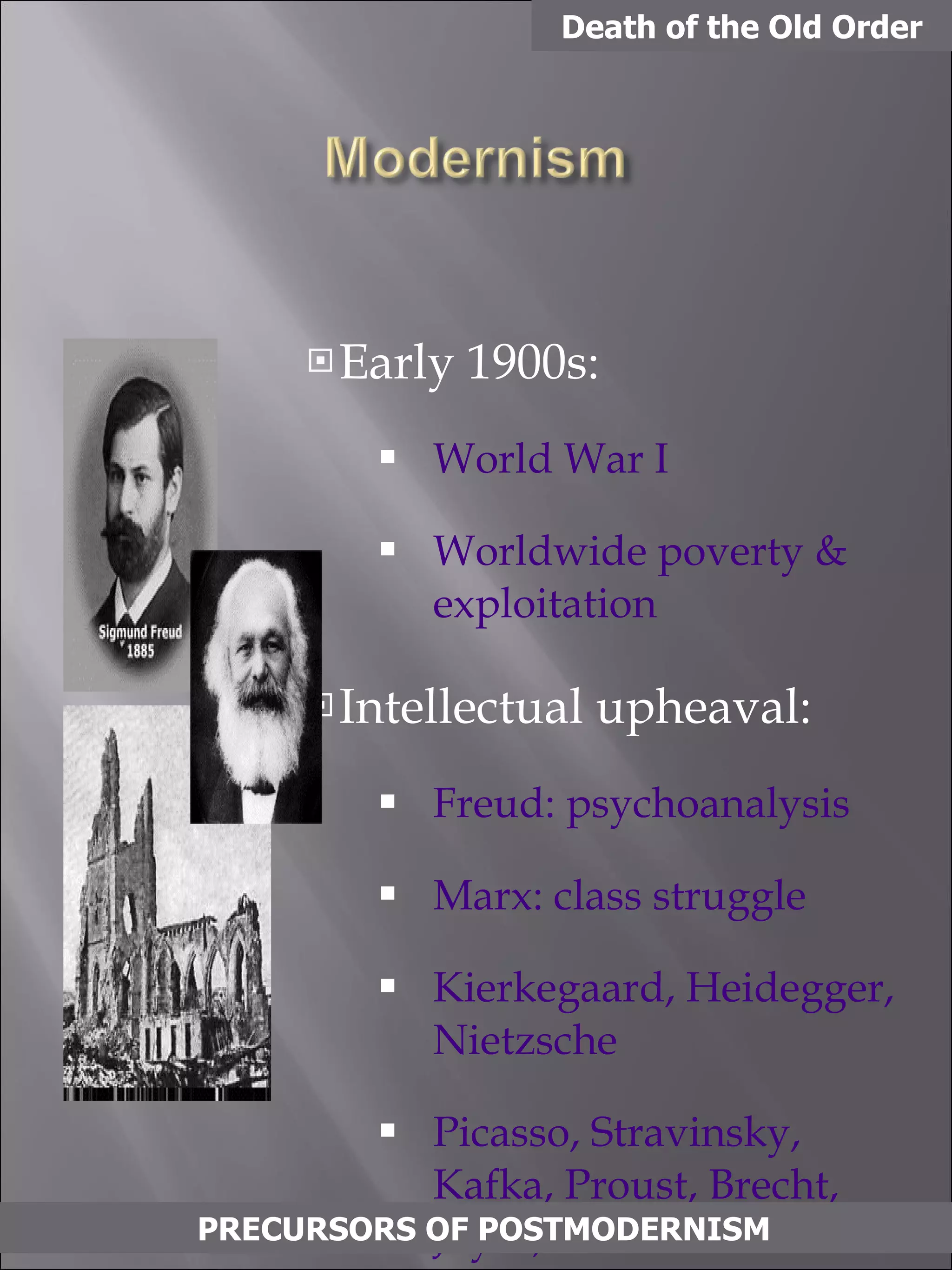 Early 1900s: World War I Worldwide poverty & exploitation Intellectual upheaval: Freud: psychoanalysis Marx: class struggle Kierkegaard, Heidegger, Nietzsche Picasso, Stravinsky, Kafka, Proust, Brecht, Joyce, Eliot Death of the Old Order PRECURSORS OF POSTMODERNISM 