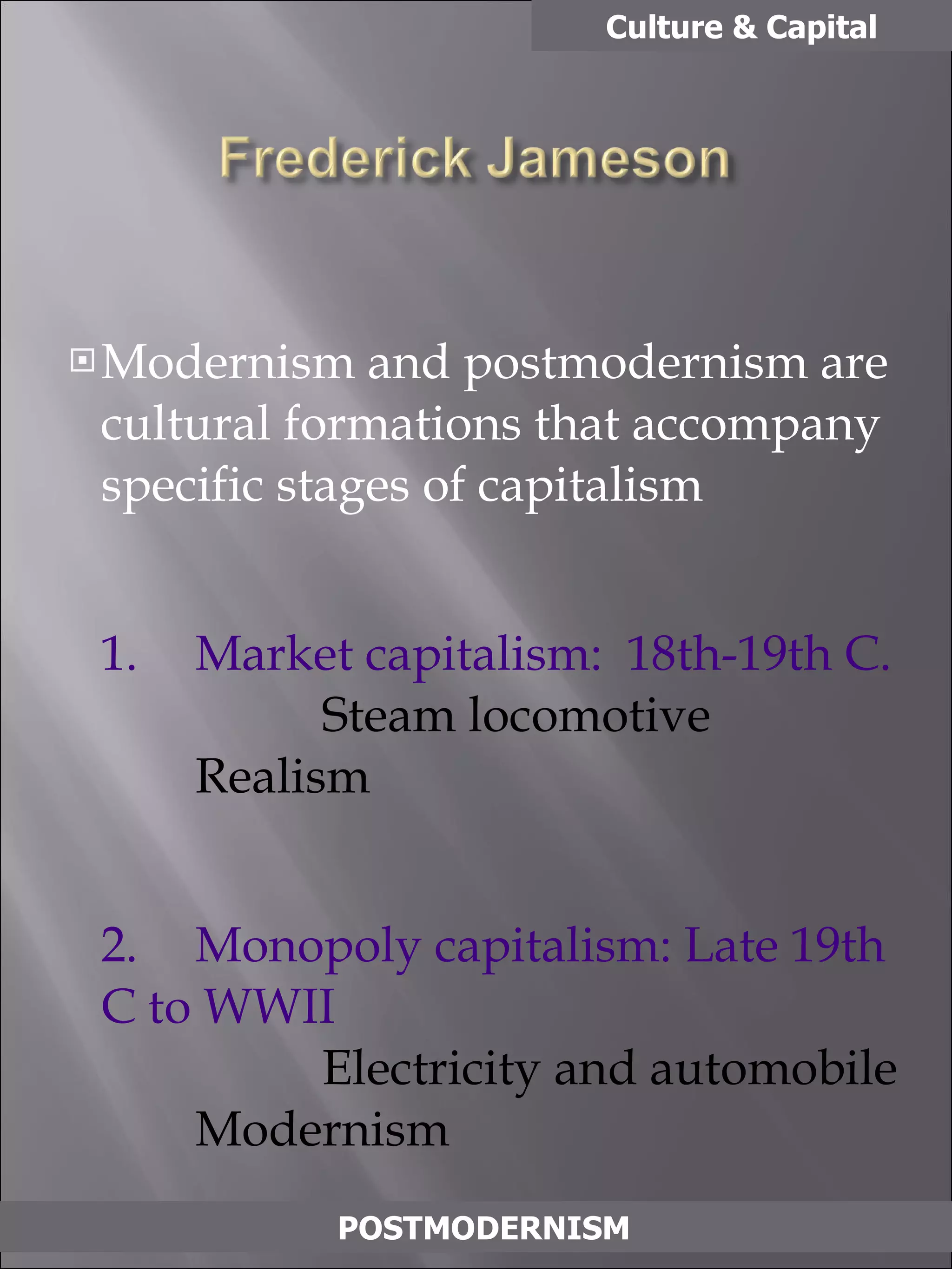 Modernism and postmodernism are cultural formations that accompany specific stages of capitalism 1. Market capitalism:  18th-19th C. Steam locomotive Realism 2. Monopoly capitalism: Late 19th C to WWII Electricity and automobile Modernism 3. Multinational/consumer capitalism Nuclear and electronics Postmodernism Culture & Capital POSTMODERNISM 