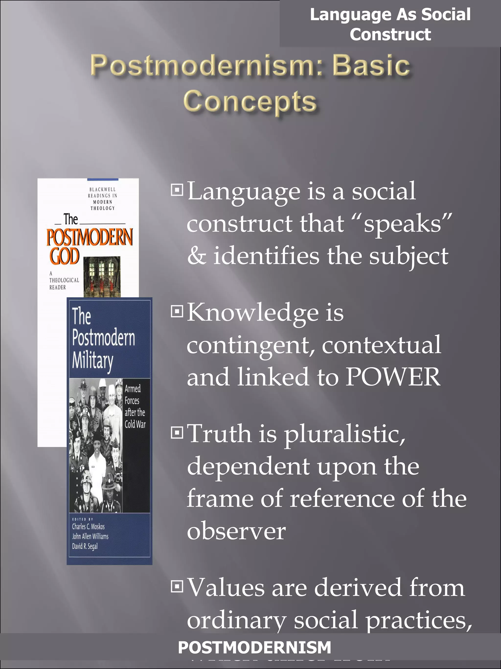 Language is a social construct that “speaks” & identifies the subject Knowledge is contingent, contextual and linked to POWER Truth is pluralistic, dependent upon the frame of reference of the observer Values are derived from ordinary social practices, which differ from culture to culture and change with time. Values are determined by manipulation and domination Language As Social Construct POSTMODERNISM 
