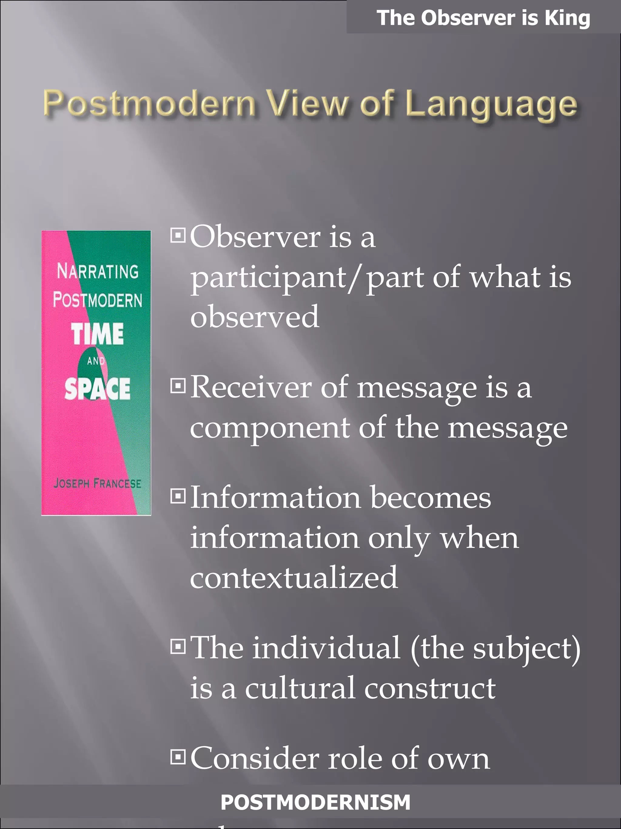 Observer is a participant/part of what is observed Receiver of message is a component of the message Information becomes information only when contextualized The individual (the subject) is a cultural construct Consider role of own culture when examining others All interpretation is conditioned by cultural perspective and mediated by symbols and practice The Observer is King POSTMODERNISM 