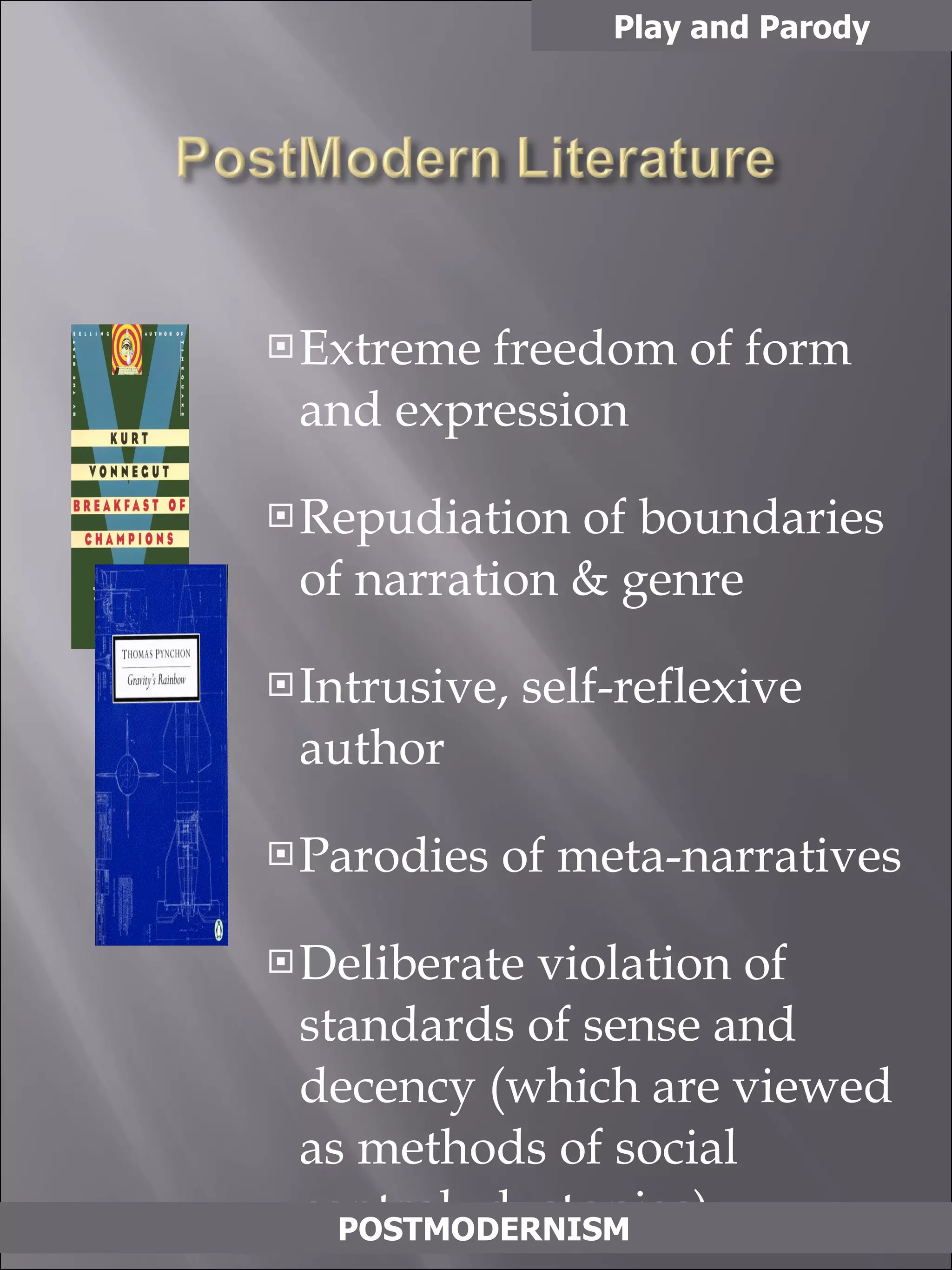Extreme freedom of form and expression Repudiation of boundaries of narration & genre Intrusive, self-reflexive author Parodies of meta-narratives Deliberate violation of standards of sense and  decency (which are viewed as methods of social  control- dystopias)  Integration of everyday experience, pop culture Play and Parody POSTMODERNISM 