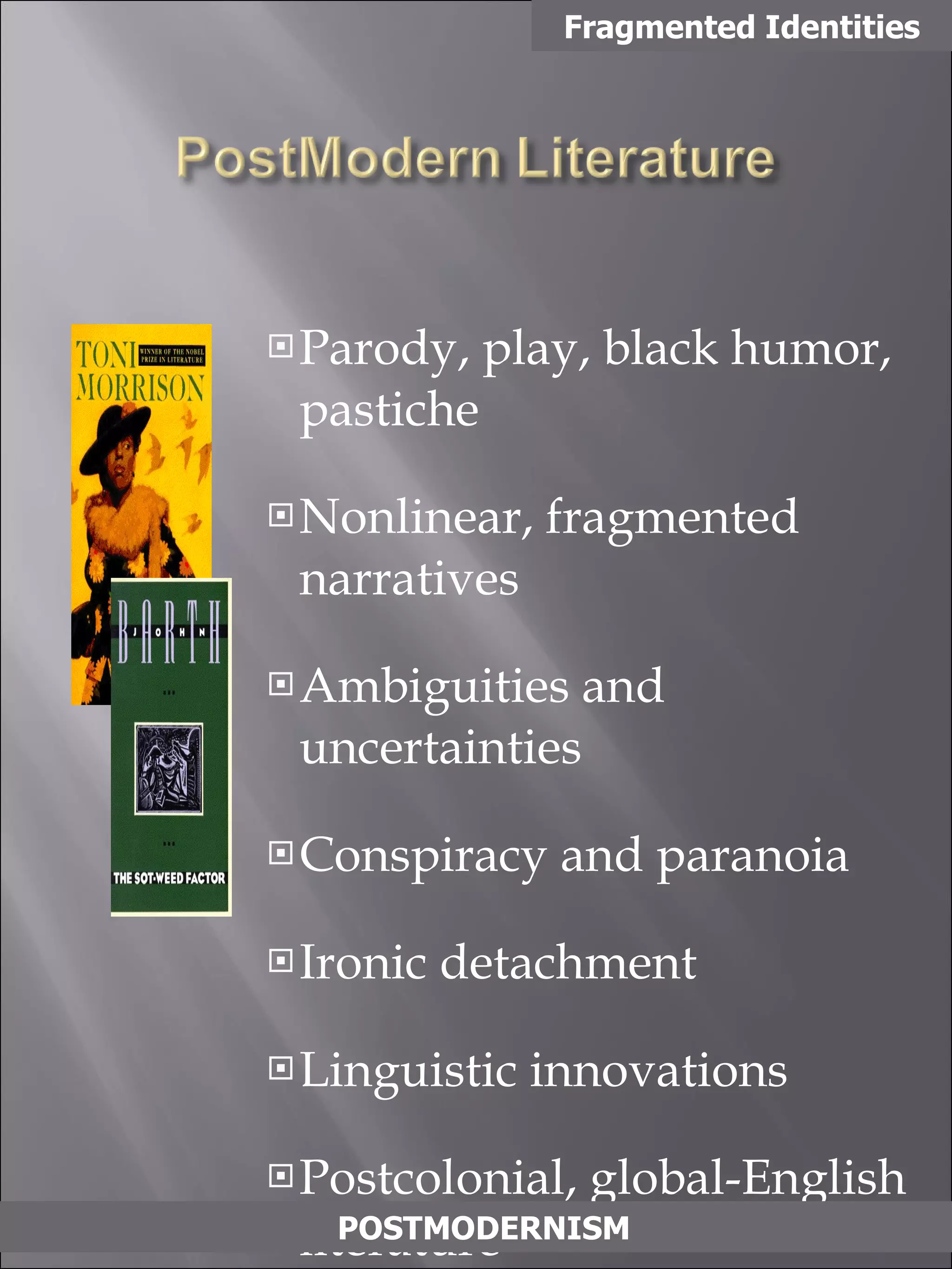Parody, play, black humor, pastiche  Nonlinear, fragmented narratives Ambiguities and uncertainties Conspiracy and paranoia Ironic detachment Linguistic innovations Postcolonial, global-English literature Fragmented Identities POSTMODERNISM 