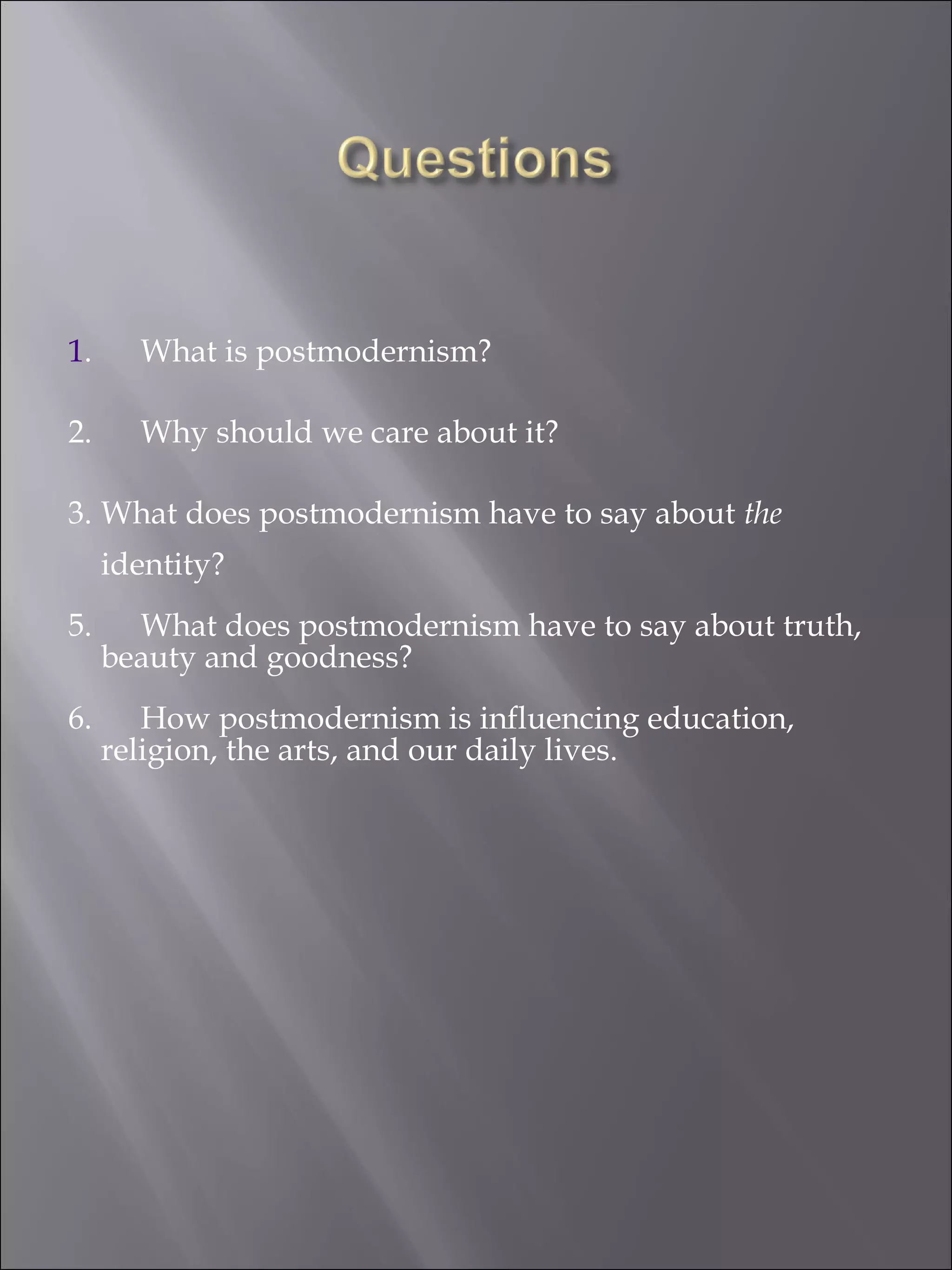 1 . What is postmodernism? 2. Why should we care about it? 3. What does postmodernism have to say about  the  identity? 5. What does postmodernism have to say about truth, beauty and goodness? 6. How postmodernism is influencing education, religion, the arts, and our daily lives. 