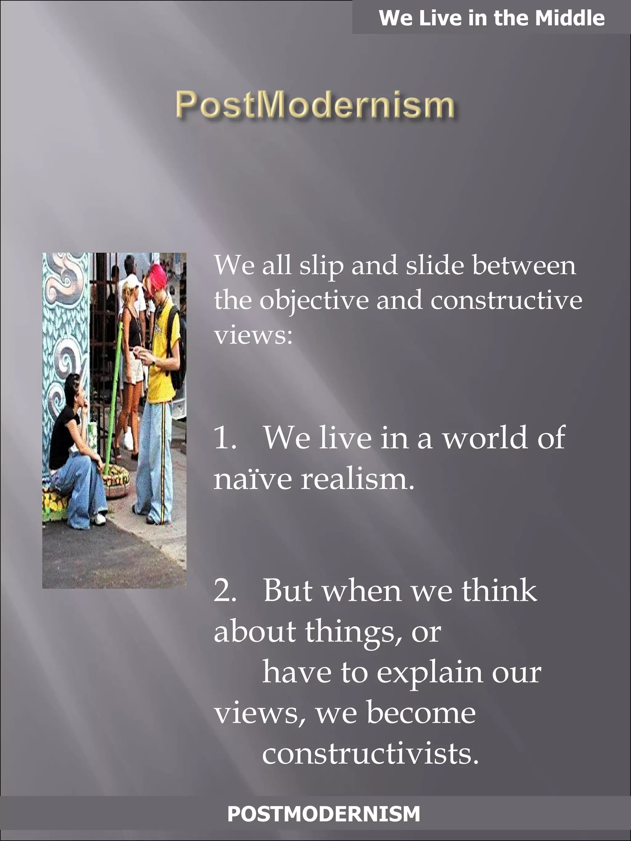 We all slip and slide between the objective and constructive views: 1.  We live in a world of naïve realism. 2.  But when we think about things, or    have to explain our views, we become   constructivists. We Live in the Middle POSTMODERNISM 