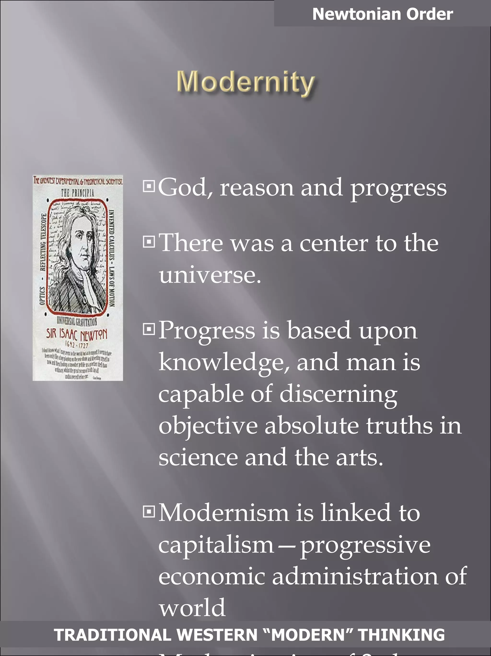 God, reason and progress There was a center to the universe. Progress is based upon knowledge, and man is capable of discerning objective absolute truths in science and the arts.  Modernism is linked to capitalism—progressive economic administration of world Modernization of 3rd world countries (imposition of modern Western values) Newtonian Order TRADITIONAL WESTERN “MODERN” THINKING 