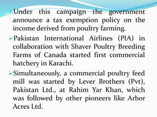 Under this campaign the government
announce a tax exemption policy on the
income derived from poultry farming.
Pakistan International Airlines (PIA) in
collaboration with Shaver Poultry Breeding
Farms of Canada started first commercial
hatchery in Karachi.
Simultaneously, a commercial poultry feed
mill was started by Lever Brothers (Pvt),
Pakistan Ltd., at Rahim Yar Khan, which
was followed by other pioneers like Arbor
Acres Ltd.
 
