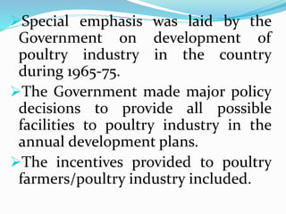 Special emphasis was laid by the
Government on development of
poultry industry in the country
during 1965-75.
The Government made major policy
decisions to provide all possible
facilities to poultry industry in the
annual development plans.
The incentives provided to poultry
farmers/poultry industry included.
 