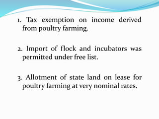 1. Tax exemption on income derived
from poultry farming.
2. Import of flock and incubators was
permitted under free list.
3. Allotment of state land on lease for
poultry farming at very nominal rates.
 