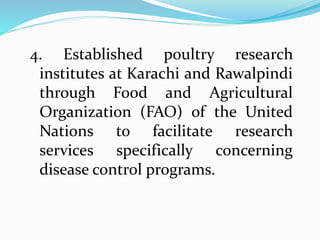 4. Established poultry research
institutes at Karachi and Rawalpindi
through Food and Agricultural
Organization (FAO) of the United
Nations to facilitate research
services specifically concerning
disease control programs.
 
