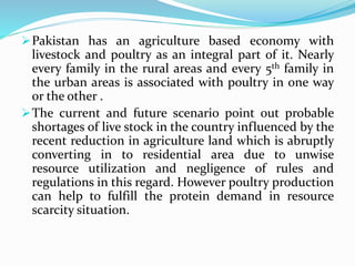 Pakistan has an agriculture based economy with
livestock and poultry as an integral part of it. Nearly
every family in the rural areas and every 5th family in
the urban areas is associated with poultry in one way
or the other .
The current and future scenario point out probable
shortages of live stock in the country influenced by the
recent reduction in agriculture land which is abruptly
converting in to residential area due to unwise
resource utilization and negligence of rules and
regulations in this regard. However poultry production
can help to fulfill the protein demand in resource
scarcity situation.
 