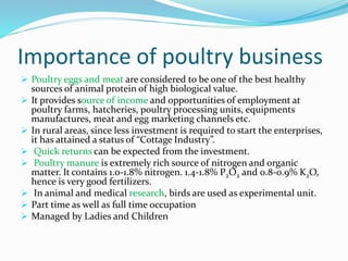 Importance of poultry business
 Poultry eggs and meat are considered to be one of the best healthy
sources of animal protein of high biological value.
 It provides source of income and opportunities of employment at
poultry farms, hatcheries, poultry processing units, equipments
manufactures, meat and egg marketing channels etc.
 In rural areas, since less investment is required to start the enterprises,
it has attained a status of “Cottage Industry”.
 Quick returns can be expected from the investment.
 Poultry manure is extremely rich source of nitrogen and organic
matter. It contains 1.0-1.8% nitrogen. 1.4-1.8% P2O2 and 0.8-0.9% K2O,
hence is very good fertilizers.
 In animal and medical research, birds are used as experimental unit.
 Part time as well as full time occupation
 Managed by Ladies and Children
 