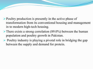 Poultry production is presently in the active phase of
transformation from its conventional housing and management
in to modern high-tech housing.
There exists a strong correlation (89.0%) between the human
population and poultry growth in Pakistan.
 Poultry industry is playing a pivotal role in bridging the gap
between the supply and demand for protein.
 