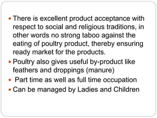  There is excellent product acceptance with
respect to social and religious traditions, in
other words no strong taboo against the
eating of poultry product, thereby ensuring
ready market for the products.
 Poultry also gives useful by-product like
feathers and droppings (manure)
 Part time as well as full time occupation
 Can be managed by Ladies and Children
 