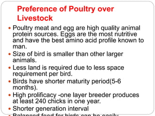 Preference of Poultry over
Livestock
 Poultry meat and egg are high quality animal
protein sources. Eggs are the most nutritive
and have the best amino acid profile known to
man.
 Size of bird is smaller than other larger
animals.
 Less land is required due to less space
requirement per bird.
 Birds have shorter maturity period(5-6
months).
 High prolificacy -one layer breeder produces
at least 240 chicks in one year.
 Shorter generation interval
 