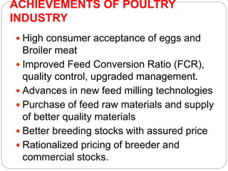 ACHIEVEMENTS OF POULTRY
INDUSTRY
 High consumer acceptance of eggs and
Broiler meat
 Improved Feed Conversion Ratio (FCR),
quality control, upgraded management.
 Advances in new feed milling technologies
 Purchase of feed raw materials and supply
of better quality materials
 Better breeding stocks with assured price
 Rationalized pricing of breeder and
commercial stocks.
 