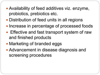  Availability of feed additives viz. enzyme,
probiotics, prebiotics etc.
 Distribution of feed units in all regions
 Increase in percentage of processed foods
 Effective and fast transport system of raw
and finished products
 Marketing of branded eggs
 Advancement in disease diagnosis and
screening procedures
 