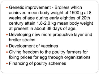  Genetic improvement - Broilers which
achieved mean body weight of 1500 g at 8
weeks of age during early eighties of 20th
century attain 1.8-2.0 kg mean body weight
at present in about 38 days of age.
 Developing new more productive layer and
broiler strains
 Development of vaccines
 Giving freedom to the poultry farmers for
fixing prices for egg through organizations
 Financing of poultry schemes
 