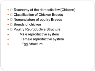  Taxonomy of the domestic fowl(Chicken)
 Classification of Chicken Breeds
 Nomenclature of poultry Breeds
 Breeds of chicken
 Poultry Reproductive Structure
 Male reproductive system
 Female reproductive system
 Egg Structure
 