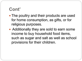 Cont’
 The poultry and their products are used
for home consumption, as gifts, or for
religious purposes.
 Additionally they are sold to earn some
income to buy household food items,
such as sugar and salt as well as school
provisions for their children.
 