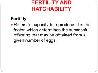 FERTILITY AND
HATCHABILITY
Fertility
 Refers to capacity to reproduce. It is the
factor, which determines the successful
offspring that may be obtained from a
given number of eggs.
 