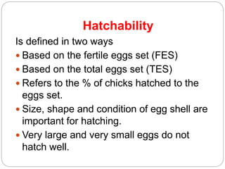 Hatchability
Is defined in two ways
 Based on the fertile eggs set (FES)
 Based on the total eggs set (TES)
 Refers to the % of chicks hatched to the
eggs set.
 Size, shape and condition of egg shell are
important for hatching.
 Very large and very small eggs do not
hatch well.
 