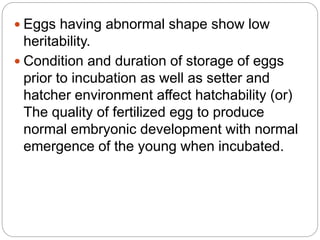  Eggs having abnormal shape show low
heritability.
 Condition and duration of storage of eggs
prior to incubation as well as setter and
hatcher environment affect hatchability (or)
The quality of fertilized egg to produce
normal embryonic development with normal
emergence of the young when incubated.
 
