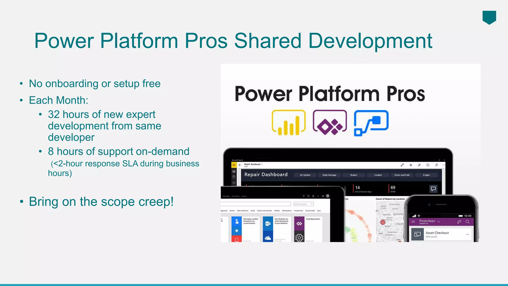 Power Platform Pros Shared Development
• No onboarding or setup free
• Each Month:
• 32 hours of new expert
development from same
developer
• 8 hours of support on-demand
(<2-hour response SLA during business
hours)
• Bring on the scope creep!
 