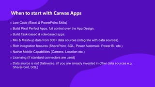 When to start with Canvas Apps
o Low Code (Excel & PowerPoint Skills)
o Build Pixel Perfect Apps, full control over the App Design.
o Build Task-based & role-based apps.
o Mix & Mash-up data from 600+ data sources (integrate with data sources).
o Rich integration features (SharePoint, SQL, Power Automate, Power BI, etc.)
o Native Mobile Capabilities (Camera, Location etc.)
o Licensing (If standard connectors are used)
o Data source is not Dataverse. (If you are already invested in other data sources e.g.
SharePoint, SQL)
 