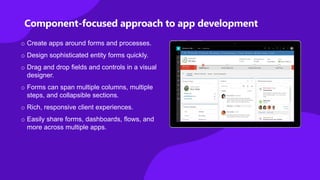 o Create apps around forms and processes.
o Design sophisticated entity forms quickly.
o Drag and drop fields and controls in a visual
designer.
o Forms can span multiple columns, multiple
steps, and collapsible sections.
o Rich, responsive client experiences.
o Easily share forms, dashboards, flows, and
more across multiple apps.
Component-focused approach to app development
 