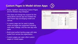 Custom Pages in Model-driven Apps
o Better together: introducing Custom Pages
and the Modern App Designer.
o This does not change the support for the
stand-alone canvas app but enables the
new Power App converging model and
canvas.
o A custom page can be used in places
where all pages are supported including
main area, dialogs, and the new app side
pane.
o Build pixel perfect landing page with data
pulled from across the organization.
o Custom pages can open other custom
pages or model pages.
 