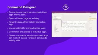 Command Designer
o Customize command bars in model-driven
apps without code.
o Open a Custom page as a dialog.
o Power Fx support for visibility and action
logic.
o Use JavaScript for more advanced logic.
o Commands are applied to individual apps.
o Classic commands remain supported, Apps
can run both classic + modern commands
side by side.
 