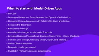 When to start with Model-Driven Apps
o No-Code
o Leverages Dataverse - Same database that Dynamics 365 is built on.
o Component focused approach with Relationship driven architecture.
o Focus on the data model.
o Responsive by design.
o App adapts to changes in data model & security.
o Leverage Business Process flows, Business Rules, Forms , Views, Charts etc.
o Common user tooling functionality (import, export, sort, filter etc.).
o Native Offline Capabilities.
o Delegation challenges averted.
o Invested in Premium License or Dynamics 365.
 